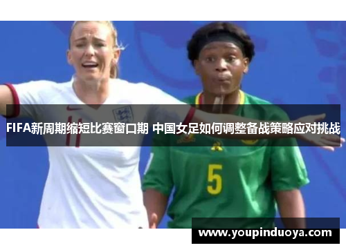 FIFA新周期缩短比赛窗口期 中国女足如何调整备战策略应对挑战